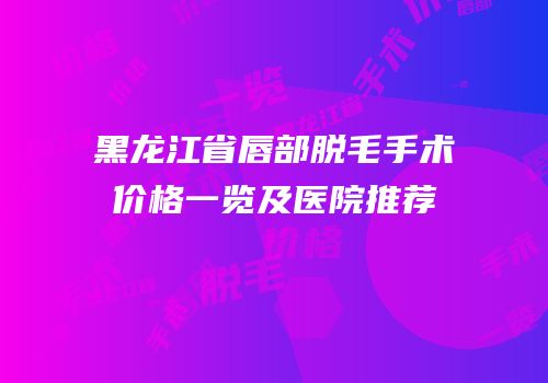 黑龙江省唇部脱毛手术价格一览及医院推荐