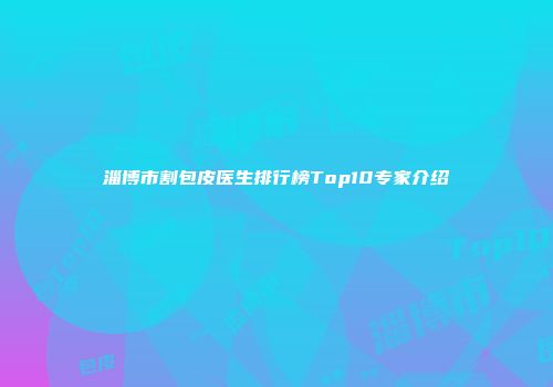 淄博市割包皮医生排行榜Top10专家介绍