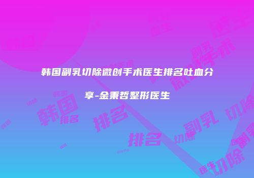 韩国副乳切除微创手术医生排名吐血分享-金秉哲整形医生