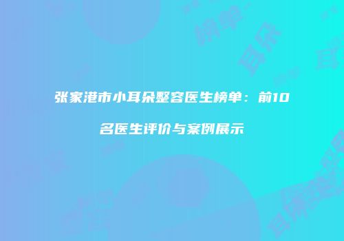 张家港市小耳朵整容医生榜单：前10名医生评价与案例展示
