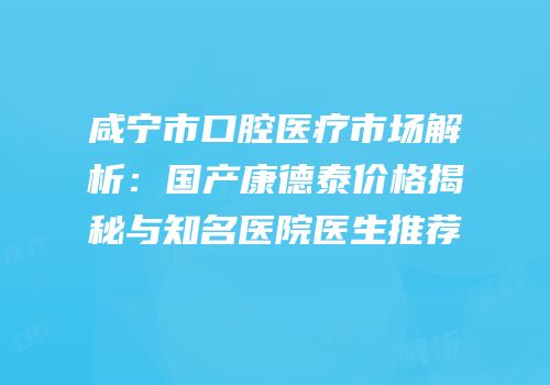 咸宁市口腔医疗市场解析：国产康德泰价格揭秘与知名医院医生推荐