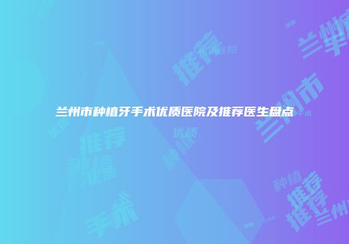 兰州市种植牙手术优质医院及推荐医生盘点