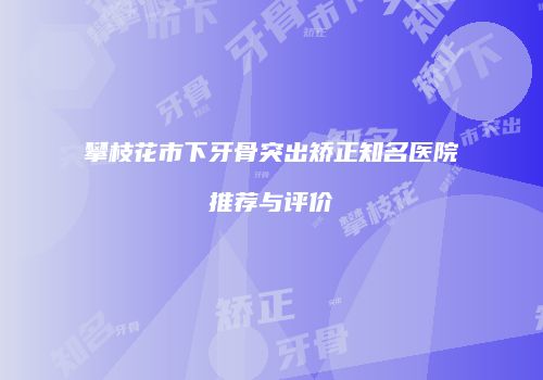 攀枝花市下牙骨突出矫正知名医院推荐与评价