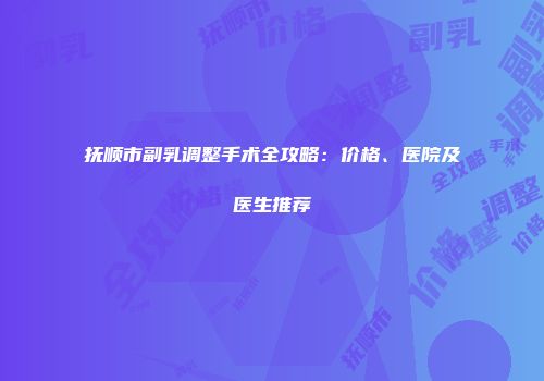 抚顺市副乳调整手术全攻略：价格、医院及医生推荐