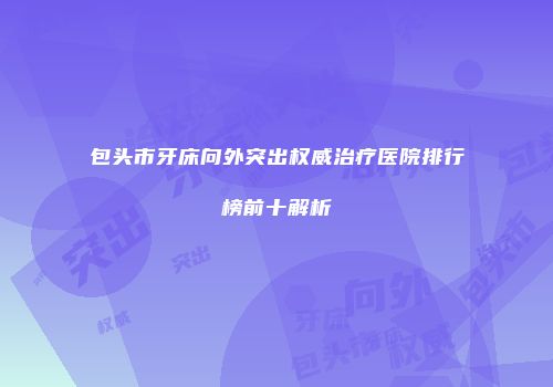 包头市牙床向外突出权威治疗医院排行榜前十解析