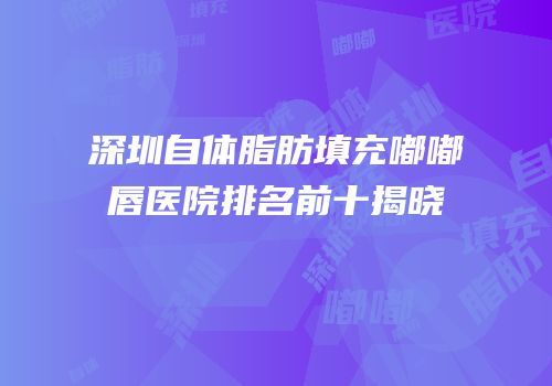 深圳自体脂肪填充嘟嘟唇医院排名前十揭晓