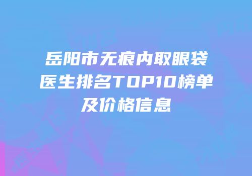 岳阳市无痕内取眼袋医生排名TOP10榜单及价格信息
