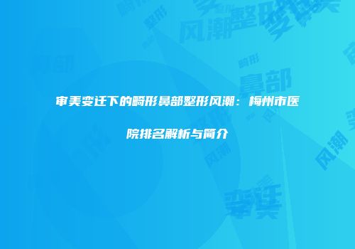 审美变迁下的畸形鼻部整形风潮：梅州市医院排名解析与简介