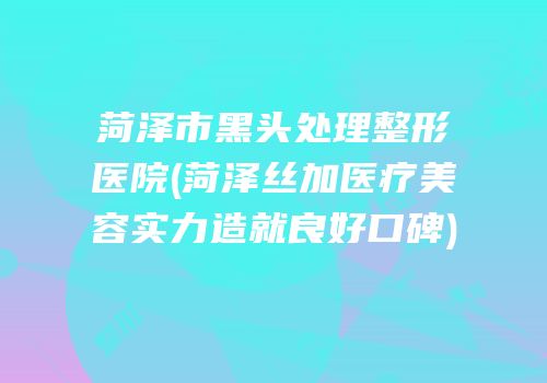 菏泽市黑头处理整形医院(菏泽丝加医疗美容实力造就良好口碑)