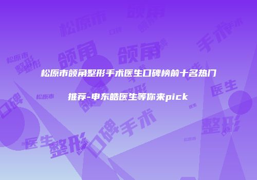 松原市颌角整形手术医生口碑榜前十名热门推荐-申东皓医生等你来pick