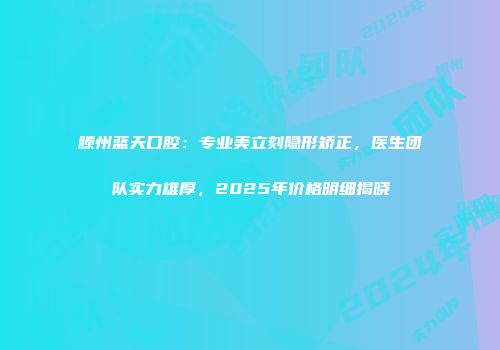 滕州蓝天口腔：专业美立刻隐形矫正，医生团队实力雄厚，2025年价格明细揭晓