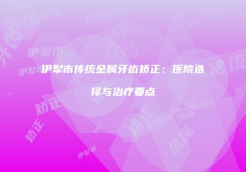 伊犁市传统金属牙齿矫正：医院选择与治疗要点