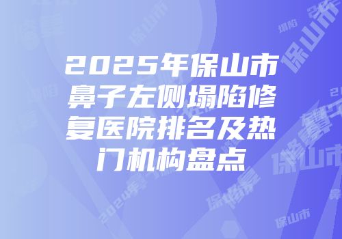 2025年保山市鼻子左侧塌陷修复医院排名及热门机构盘点