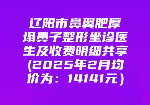 辽阳市鼻翼肥厚塌鼻子整形坐诊医生及收费明细共享(2025年2月均价为：14141元）
