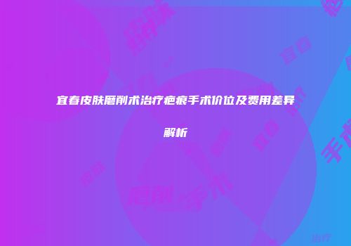 宜春皮肤磨削术治疗疤痕手术价位及费用差异解析