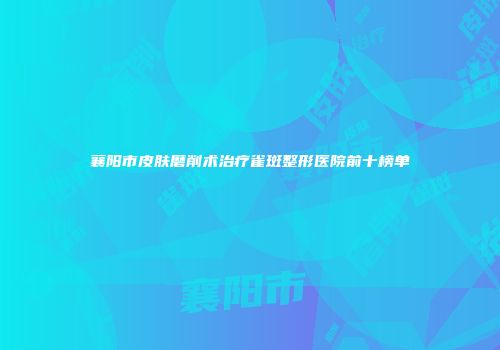 襄阳市皮肤磨削术治疗雀斑整形医院前十榜单