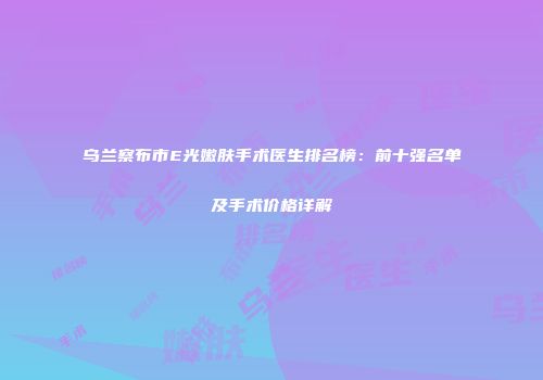 乌兰察布市E光嫩肤手术医生排名榜：前十强名单及手术价格详解