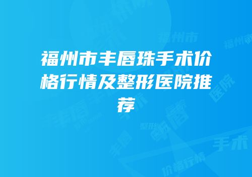 福州市丰唇珠手术价格行情及整形医院推荐
