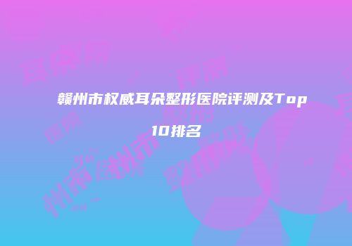 赣州市权威耳朵整形医院评测及Top10排名