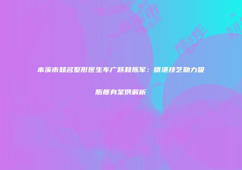 本溪市知名整形医生车广跃和陈军：精湛技艺助力吸脂瘦身案例解析