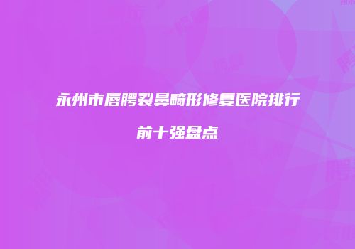 永州市唇腭裂鼻畸形修复医院排行前十强盘点