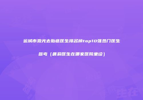 运城市激光去胎痣医生排名榜top10强热门医生参考（唐莉医生在哪家医院坐诊）