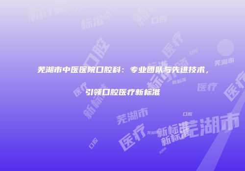 芜湖市中医医院口腔科：专业团队与先进技术，引领口腔医疗新标准