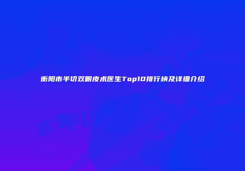 衡阳市半切双眼皮术医生Top10排行榜及详细介绍