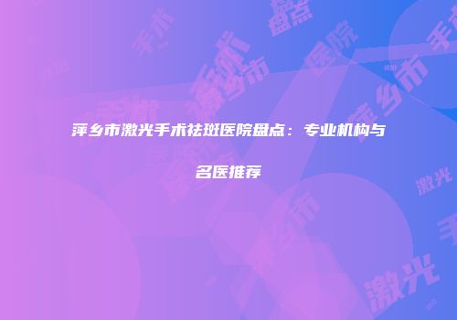 萍乡市激光手术祛斑医院盘点：专业机构与名医推荐