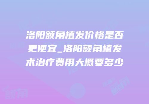 洛阳额角植发价格是否更便宜_洛阳额角植发术治疗费用大概要多少