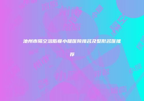 池州市隔空溶脂瘦小腿医院排名及整形名医推荐