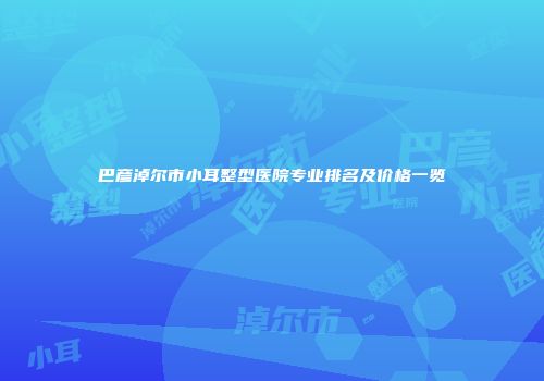 巴彦淖尔市小耳整型医院专业排名及价格一览