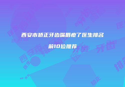 西安市矫正牙齿嘴唇瘪了医生排名前10位推荐