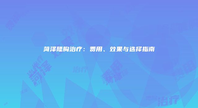 菏泽隆胸治疗：费用、效果与选择指南