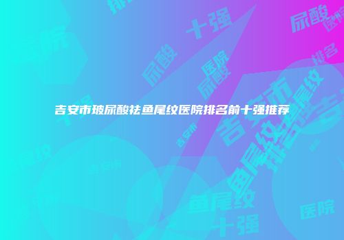 吉安市玻尿酸祛鱼尾纹医院排名前十强推荐