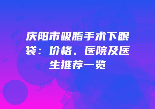 庆阳市吸脂手术下眼袋：价格、医院及医生推荐一览