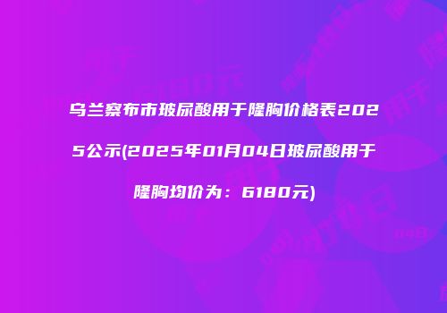 乌兰察布市玻尿酸用于隆胸价格表2025公示(2025年01月04日玻尿酸用于隆胸均价为：6180元)