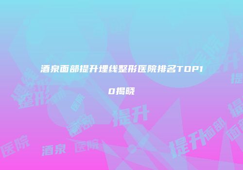 酒泉面部提升埋线整形医院排名TOP10揭晓