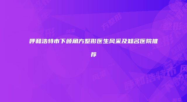 呼和浩特市下颌角方整形医生风采及知名医院推荐
