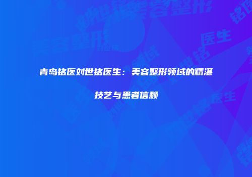 青岛铭医刘世铭医生：美容整形领域的精湛技艺与患者信赖