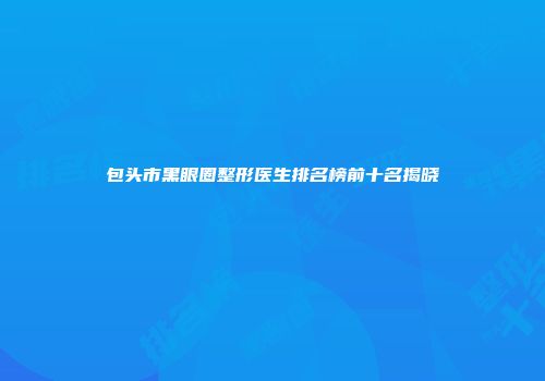 包头市黑眼圈整形医生排名榜前十名揭晓