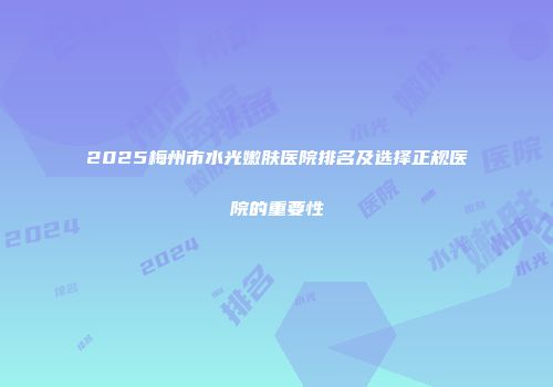 2025梅州市水光嫩肤医院排名及选择正规医院的重要性