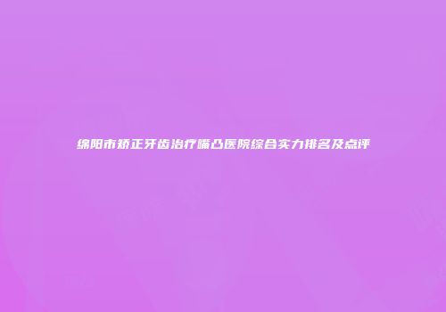 绵阳市矫正牙齿治疗嘴凸医院综合实力排名及点评