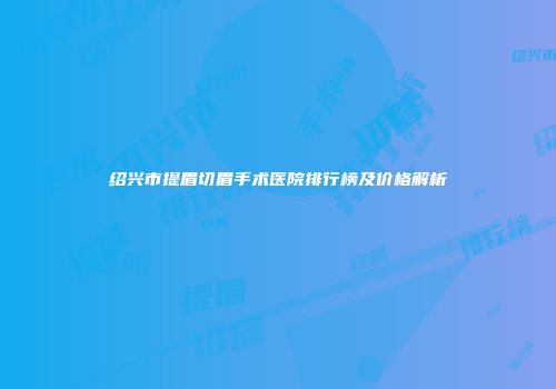 绍兴市提眉切眉手术医院排行榜及价格解析