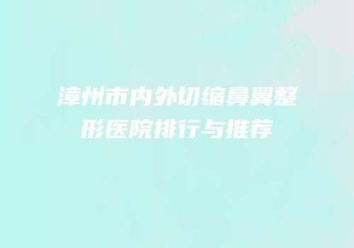 漳州市内外切缩鼻翼整形医院排行与推荐