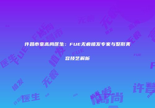 许昌市柴高尚医生：FUE无痕植发专家与整形美容技艺解析