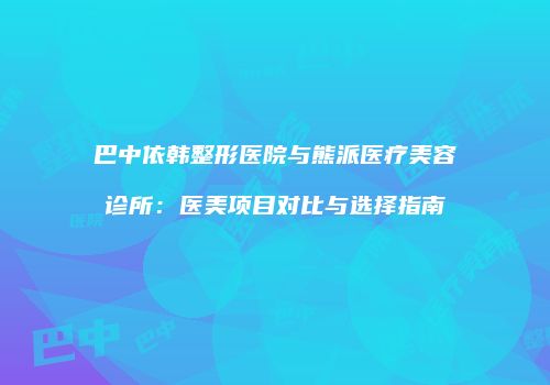 巴中依韩整形医院与熊派医疗美容诊所：医美项目对比与选择指南