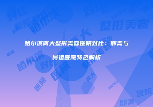 哈尔滨两大整形美容医院对比：即美与鼻祖医院特色解析