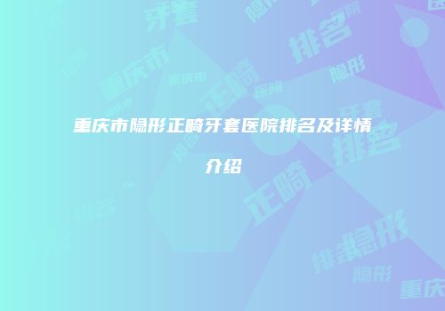 重庆市隐形正畸牙套医院排名及详情介绍