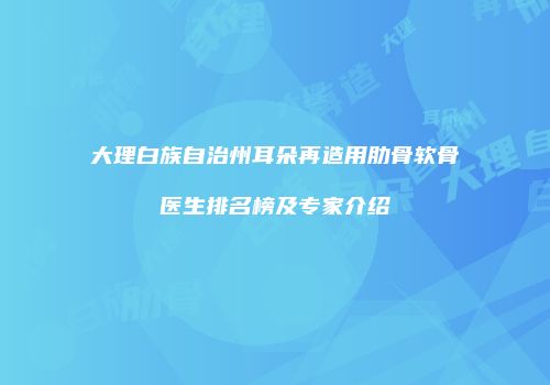 大理白族自治州耳朵再造用肋骨软骨医生排名榜及专家介绍